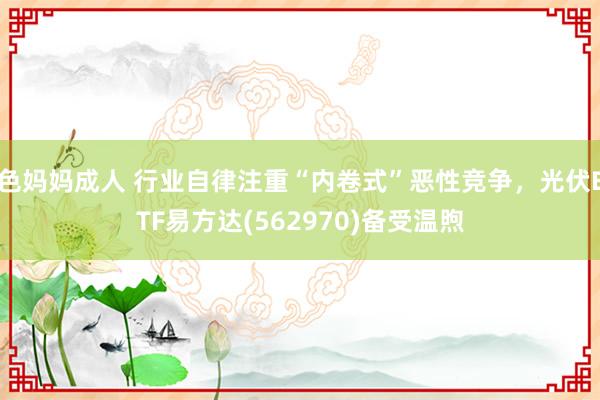 色妈妈成人 行业自律注重“内卷式”恶性竞争，光伏ETF易方达(562970)备受温煦