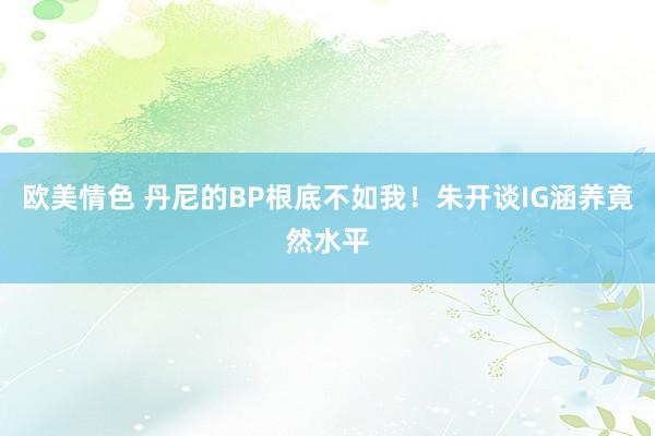 欧美情色 丹尼的BP根底不如我！朱开谈IG涵养竟然水平