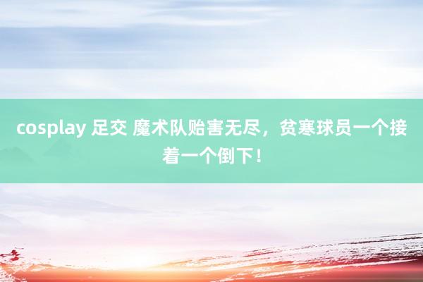 cosplay 足交 魔术队贻害无尽，贫寒球员一个接着一个倒下！
