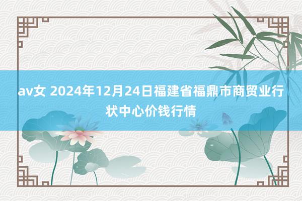 av女 2024年12月24日福建省福鼎市商贸业行状中心价钱行情