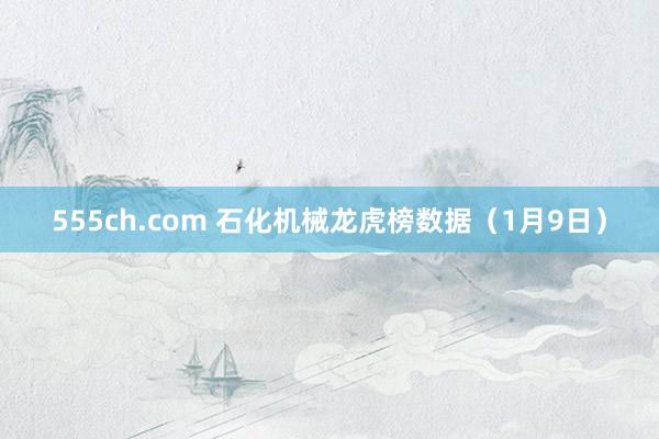 555ch.com 石化机械龙虎榜数据（1月9日）