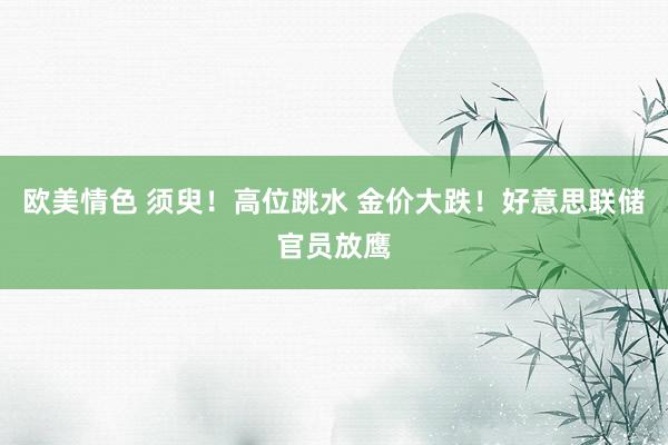 欧美情色 须臾！高位跳水 金价大跌！好意思联储官员放鹰