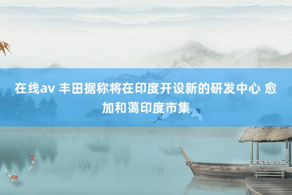 在线av 丰田据称将在印度开设新的研发中心 愈加和蔼印度市集