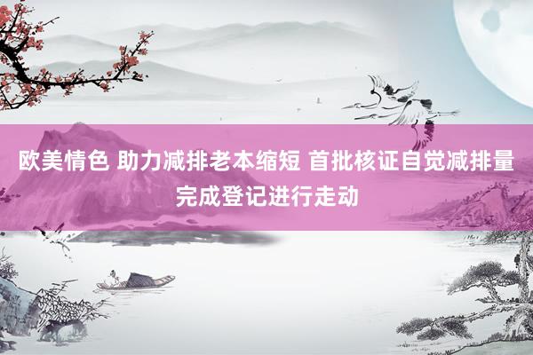 欧美情色 助力减排老本缩短 首批核证自觉减排量完成登记进行走动