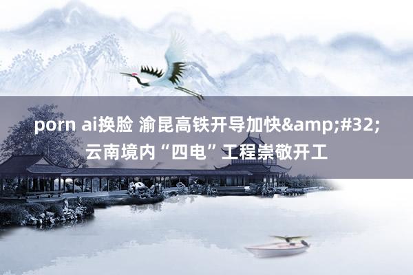 porn ai换脸 渝昆高铁开导加快&#32;云南境内“四电”工程崇敬开工