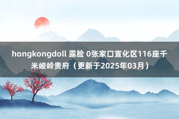 hongkongdoll 露脸 0张家口宣化区116座千米峻岭贵府（更新于2025年03月）