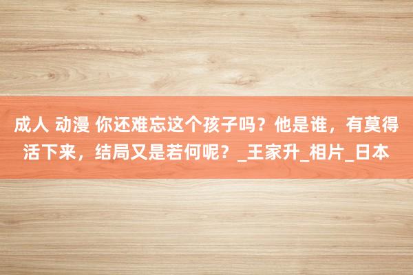 成人 动漫 你还难忘这个孩子吗？他是谁，有莫得活下来，结局又是若何呢？_王家升_相片_日本