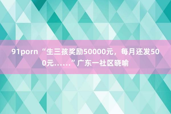 91porn “生三孩奖励50000元，每月还发500元……”广东一社区晓喻
