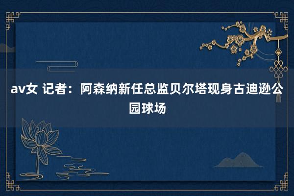 av女 记者：阿森纳新任总监贝尔塔现身古迪逊公园球场