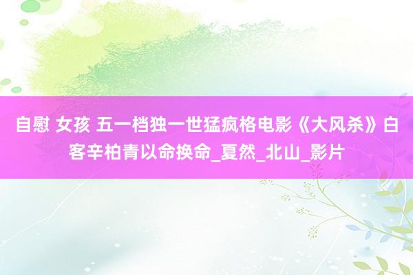 自慰 女孩 五一档独一世猛疯格电影《大风杀》白客辛柏青以命换命_夏然_北山_影片