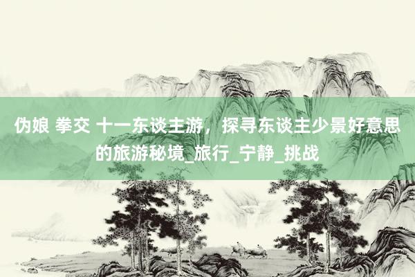 伪娘 拳交 十一东谈主游，探寻东谈主少景好意思的旅游秘境_旅行_宁静_挑战