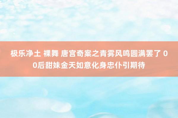 极乐净土 裸舞 唐宫奇案之青雾风鸣圆满罢了 00后甜妹金天如意化身忠仆引期待