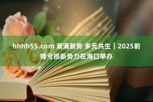 hhhh55.com 潮涌新势 多元共生｜2025前锋亏损新势力在海口举办