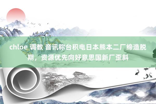 chloe 调教 音讯称台积电日本熊本二厂缔造脱期，资源优先向好意思国新厂歪斜