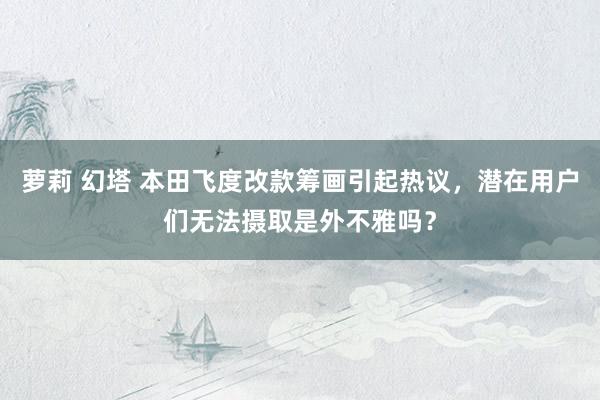 萝莉 幻塔 本田飞度改款筹画引起热议，潜在用户们无法摄取是外不雅吗？