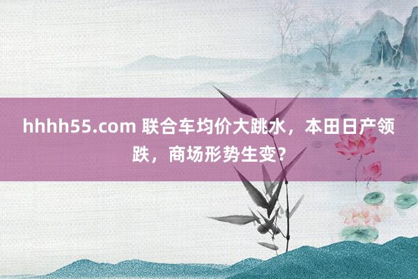 hhhh55.com 联合车均价大跳水，本田日产领跌，商场形势生变？