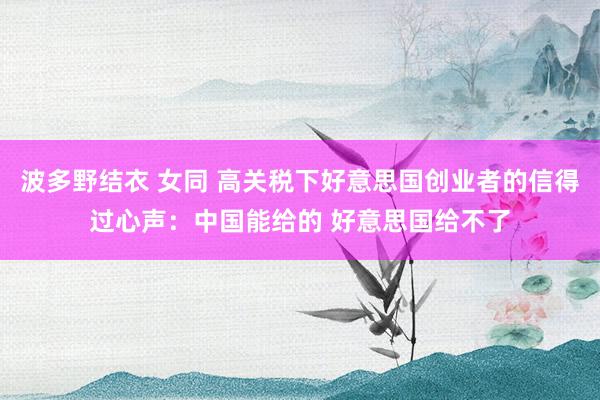 波多野结衣 女同 高关税下好意思国创业者的信得过心声：中国能给的 好意思国给不了