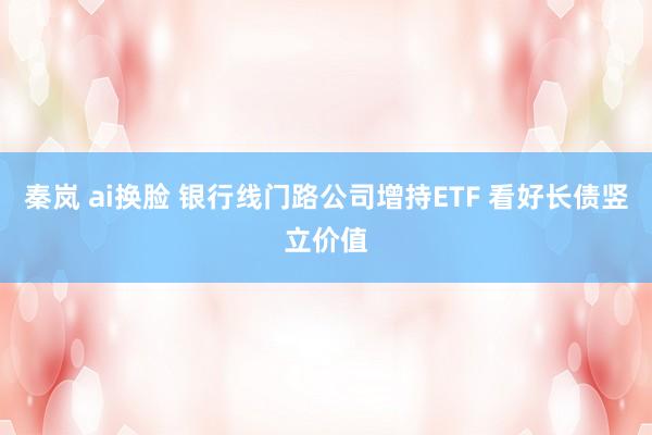 秦岚 ai换脸 银行线门路公司增持ETF 看好长债竖立价值