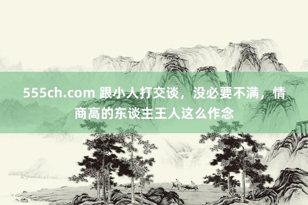 555ch.com 跟小人打交谈，没必要不满，情商高的东谈主王人这么作念