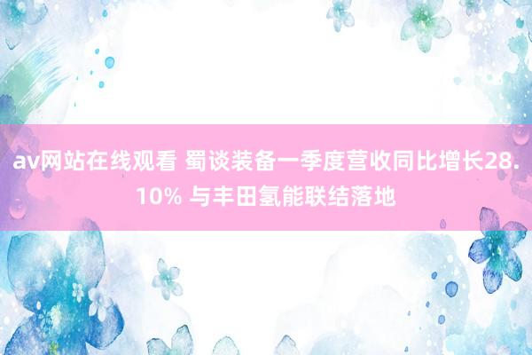 av网站在线观看 蜀谈装备一季度营收同比增长28.10% 与丰田氢能联结落地