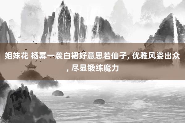 姐妹花 杨幂一袭白裙好意思若仙子， 优雅风姿出众， 尽显锻练魔力