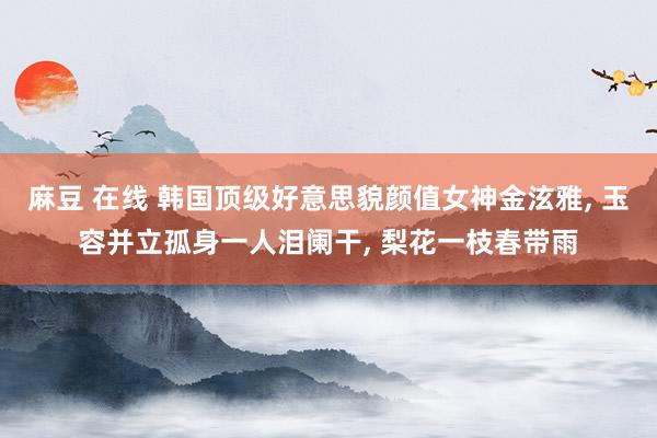 麻豆 在线 韩国顶级好意思貌颜值女神金泫雅， 玉容并立孤身一人泪阑干， 梨花一枝春带雨